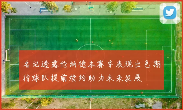 名记透露伦纳德本赛季表现出色期待球队提前续约助力未来发展