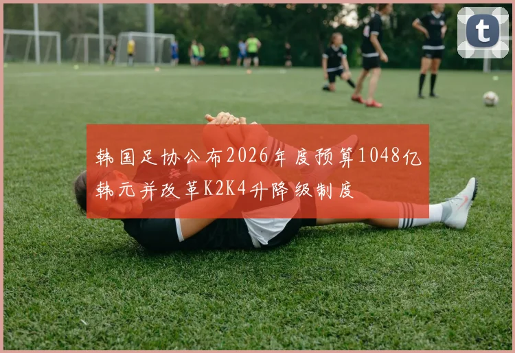 韩国足协公布2026年度预算1048亿韩元并改革K2K4升降级制度