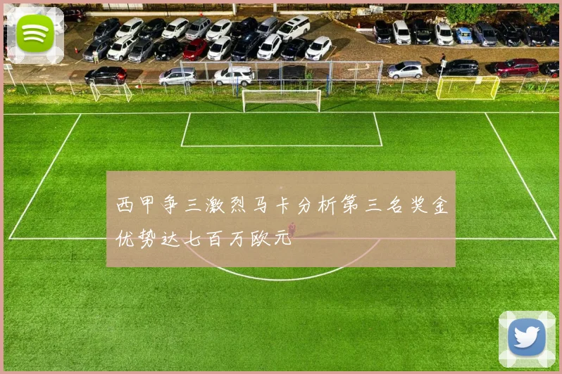 西甲争三激烈马卡分析第三名奖金优势达七百万欧元