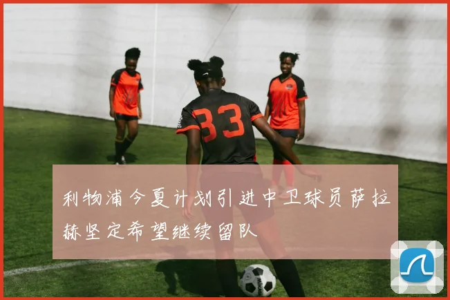 利物浦今夏计划引进中卫球员萨拉赫坚定希望继续留队