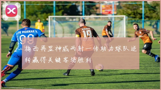 梅西再显神威两射一传助力球队逆转赢得关键客场胜利