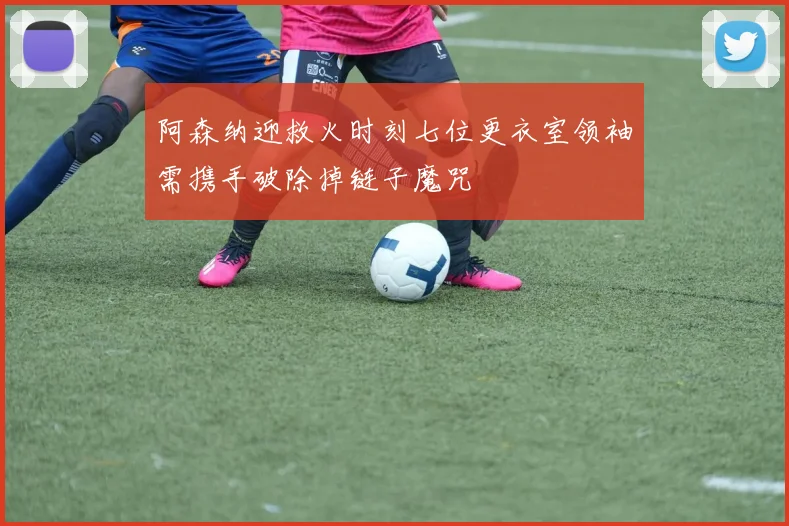 阿森纳迎救火时刻七位更衣室领袖需携手破除掉链子魔咒
