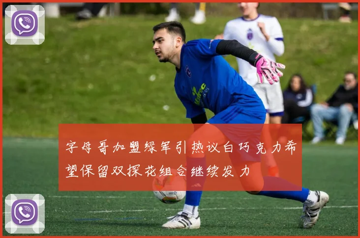 字母哥加盟绿军引热议白巧克力希望保留双探花组合继续发力