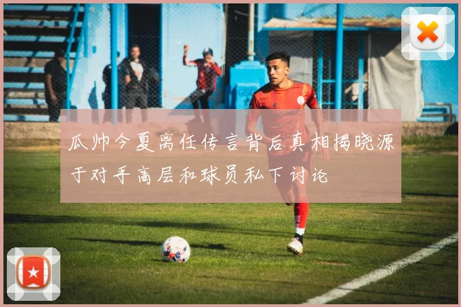 瓜帅今夏离任传言背后真相揭晓源于对手高层和球员私下讨论