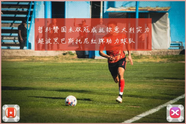 哲科赞国米双冠成就称意大利实力超波黑巴斯托尼红牌助力球队