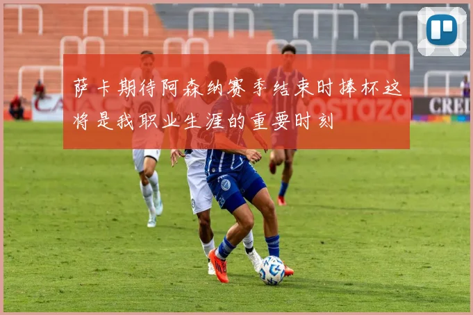 萨卡期待阿森纳赛季结束时捧杯这将是我职业生涯的重要时刻
