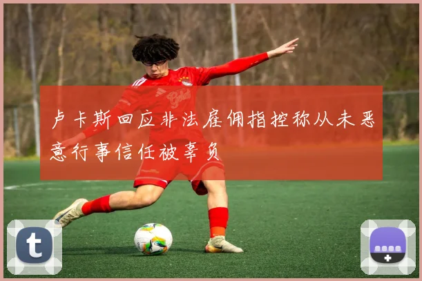 卢卡斯回应非法雇佣指控称从未恶意行事信任被辜负