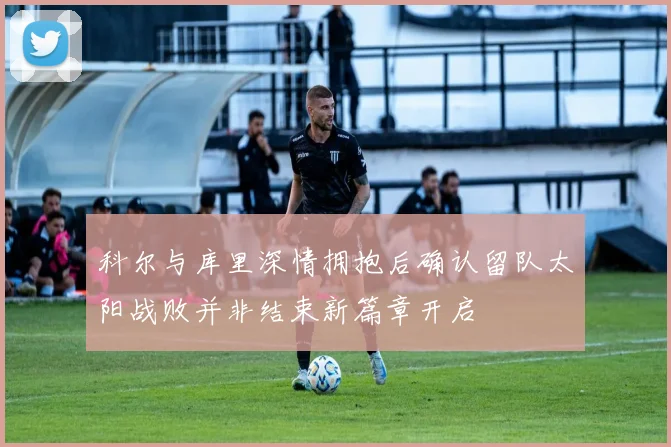 科尔与库里深情拥抱后确认留队太阳战败并非结束新篇章开启