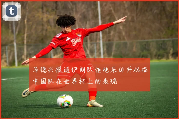 马德兴报道伊朗队拒绝采访并祝福中国队在世界杯上的表现
