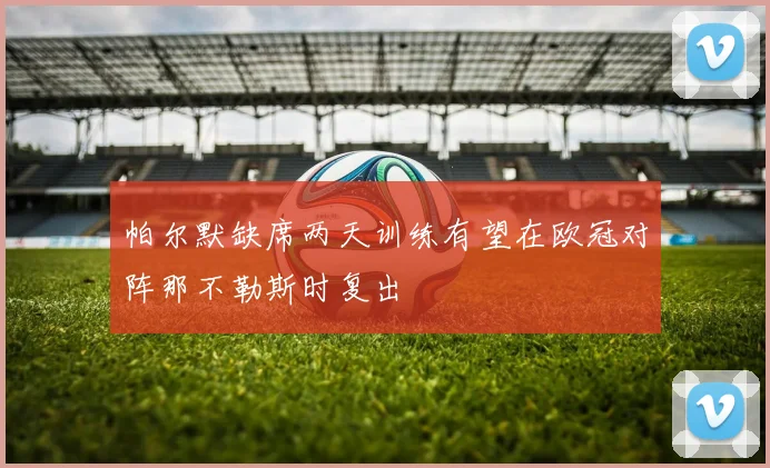 帕尔默缺席两天训练有望在欧冠对阵那不勒斯时复出