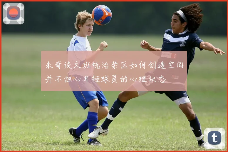 米奇谈文班统治禁区如何创造空间并不担心年轻球员的心理状态