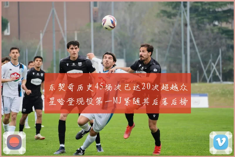 东契奇历史45场次已达20次超越众星哈登现役第一MJ紧随其后落后榜首100场