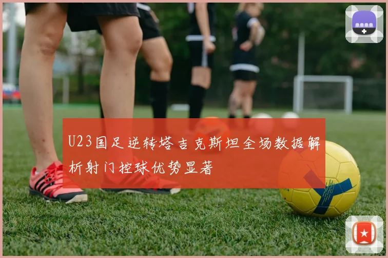 U23国足逆转塔吉克斯坦全场数据解析射门控球优势显著